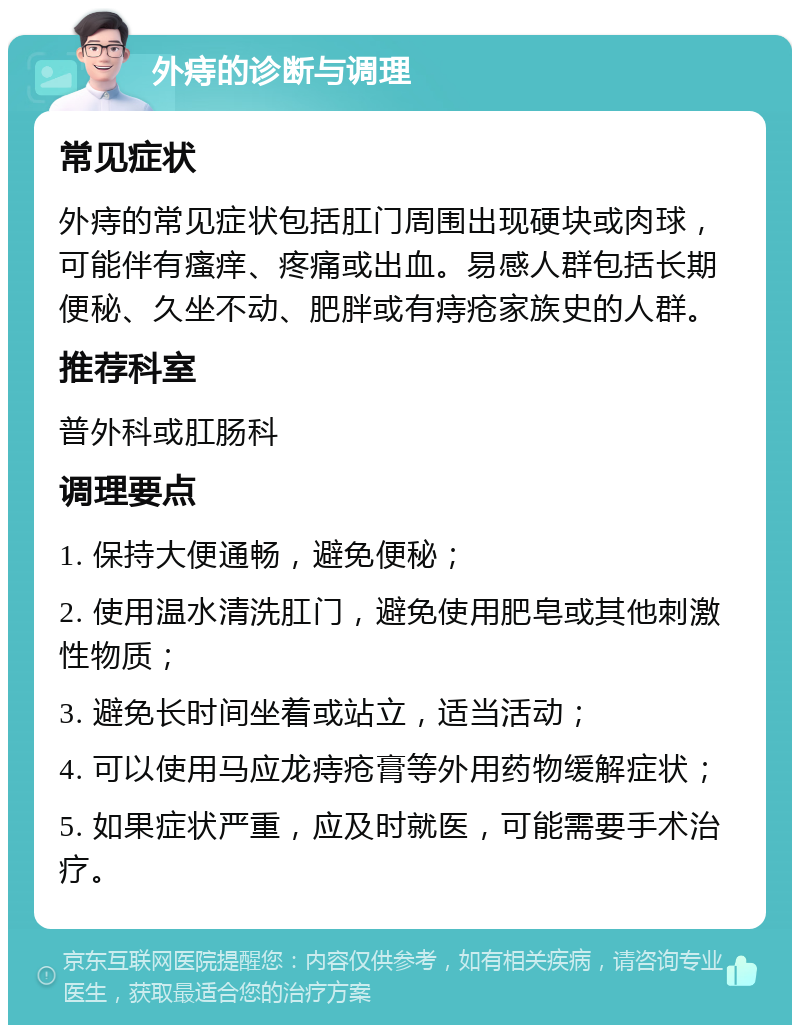 外痔的诊断与调理 常见症状 外痔的常见症状包括肛门周围出现硬块或肉球，可能伴有瘙痒、疼痛或出血。易感人群包括长期便秘、久坐不动、肥胖或有痔疮家族史的人群。 推荐科室 普外科或肛肠科 调理要点 1. 保持大便通畅，避免便秘； 2. 使用温水清洗肛门，避免使用肥皂或其他刺激性物质； 3. 避免长时间坐着或站立，适当活动； 4. 可以使用马应龙痔疮膏等外用药物缓解症状； 5. 如果症状严重，应及时就医，可能需要手术治疗。