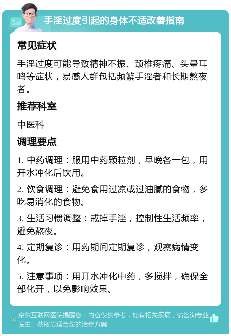 手淫过度引起的身体不适改善指南 常见症状 手淫过度可能导致精神不振、颈椎疼痛、头晕耳鸣等症状，易感人群包括频繁手淫者和长期熬夜者。 推荐科室 中医科 调理要点 1. 中药调理：服用中药颗粒剂，早晚各一包，用开水冲化后饮用。 2. 饮食调理：避免食用过凉或过油腻的食物，多吃易消化的食物。 3. 生活习惯调整：戒掉手淫，控制性生活频率，避免熬夜。 4. 定期复诊：用药期间定期复诊，观察病情变化。 5. 注意事项：用开水冲化中药，多搅拌，确保全部化开，以免影响效果。