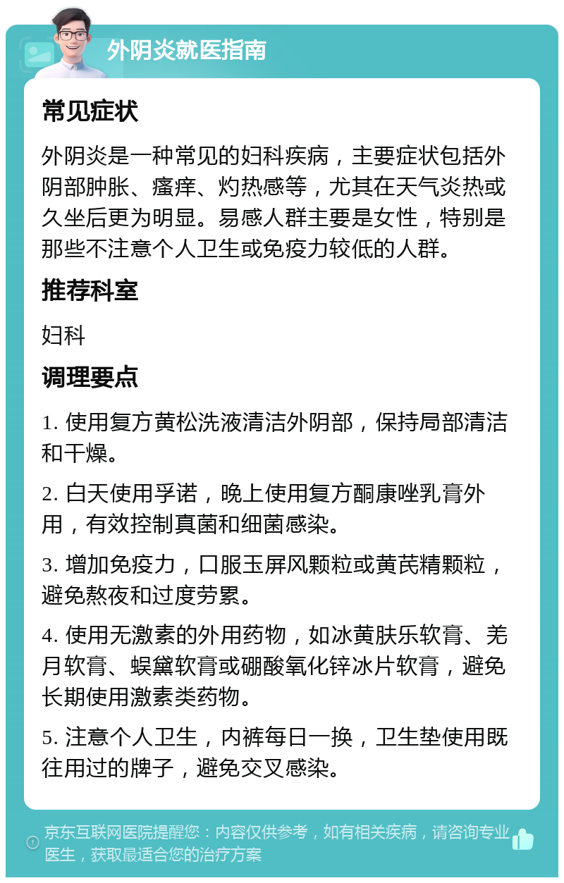 外阴炎就医指南 常见症状 外阴炎是一种常见的妇科疾病，主要症状包括外阴部肿胀、瘙痒、灼热感等，尤其在天气炎热或久坐后更为明显。易感人群主要是女性，特别是那些不注意个人卫生或免疫力较低的人群。 推荐科室 妇科 调理要点 1. 使用复方黄松洗液清洁外阴部，保持局部清洁和干燥。 2. 白天使用孚诺，晚上使用复方酮康唑乳膏外用，有效控制真菌和细菌感染。 3. 增加免疫力，口服玉屏风颗粒或黄芪精颗粒，避免熬夜和过度劳累。 4. 使用无激素的外用药物，如冰黄肤乐软膏、羌月软膏、蜈黛软膏或硼酸氧化锌冰片软膏，避免长期使用激素类药物。 5. 注意个人卫生，内裤每日一换，卫生垫使用既往用过的牌子，避免交叉感染。