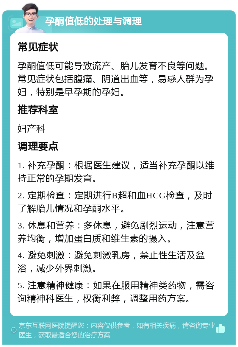 孕酮值低的处理与调理 常见症状 孕酮值低可能导致流产、胎儿发育不良等问题。常见症状包括腹痛、阴道出血等，易感人群为孕妇，特别是早孕期的孕妇。 推荐科室 妇产科 调理要点 1. 补充孕酮：根据医生建议，适当补充孕酮以维持正常的孕期发育。 2. 定期检查：定期进行B超和血HCG检查，及时了解胎儿情况和孕酮水平。 3. 休息和营养：多休息，避免剧烈运动，注意营养均衡，增加蛋白质和维生素的摄入。 4. 避免刺激：避免刺激乳房，禁止性生活及盆浴，减少外界刺激。 5. 注意精神健康：如果在服用精神类药物，需咨询精神科医生，权衡利弊，调整用药方案。