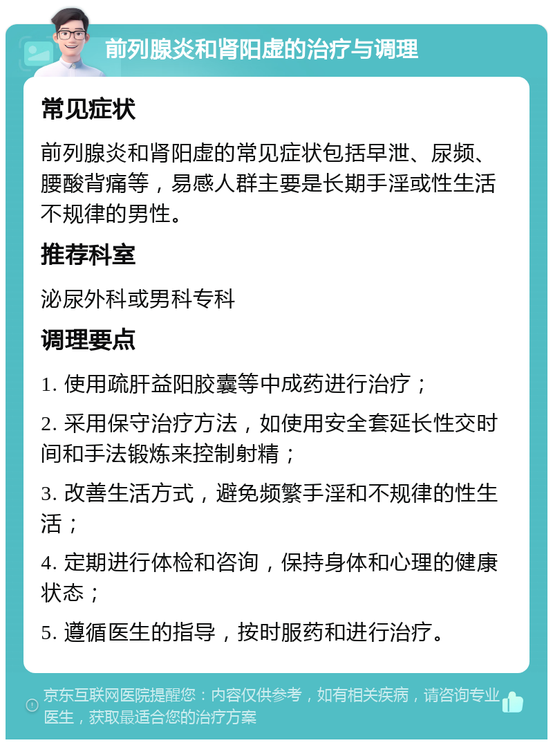 前列腺炎和肾阳虚的治疗与调理 常见症状 前列腺炎和肾阳虚的常见症状包括早泄、尿频、腰酸背痛等，易感人群主要是长期手淫或性生活不规律的男性。 推荐科室 泌尿外科或男科专科 调理要点 1. 使用疏肝益阳胶囊等中成药进行治疗； 2. 采用保守治疗方法，如使用安全套延长性交时间和手法锻炼来控制射精； 3. 改善生活方式，避免频繁手淫和不规律的性生活； 4. 定期进行体检和咨询，保持身体和心理的健康状态； 5. 遵循医生的指导，按时服药和进行治疗。