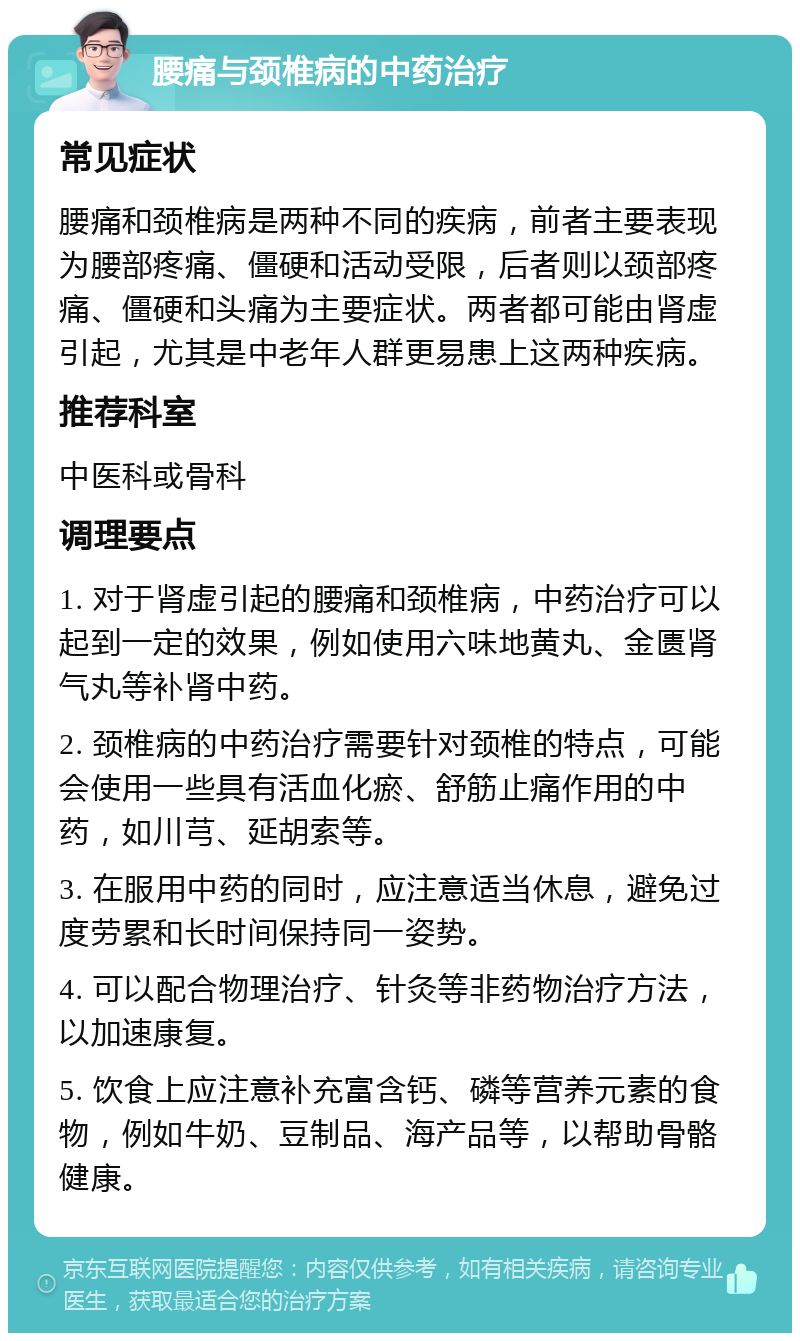 腰痛与颈椎病的中药治疗 常见症状 腰痛和颈椎病是两种不同的疾病，前者主要表现为腰部疼痛、僵硬和活动受限，后者则以颈部疼痛、僵硬和头痛为主要症状。两者都可能由肾虚引起，尤其是中老年人群更易患上这两种疾病。 推荐科室 中医科或骨科 调理要点 1. 对于肾虚引起的腰痛和颈椎病，中药治疗可以起到一定的效果，例如使用六味地黄丸、金匮肾气丸等补肾中药。 2. 颈椎病的中药治疗需要针对颈椎的特点，可能会使用一些具有活血化瘀、舒筋止痛作用的中药，如川芎、延胡索等。 3. 在服用中药的同时，应注意适当休息，避免过度劳累和长时间保持同一姿势。 4. 可以配合物理治疗、针灸等非药物治疗方法，以加速康复。 5. 饮食上应注意补充富含钙、磷等营养元素的食物，例如牛奶、豆制品、海产品等，以帮助骨骼健康。