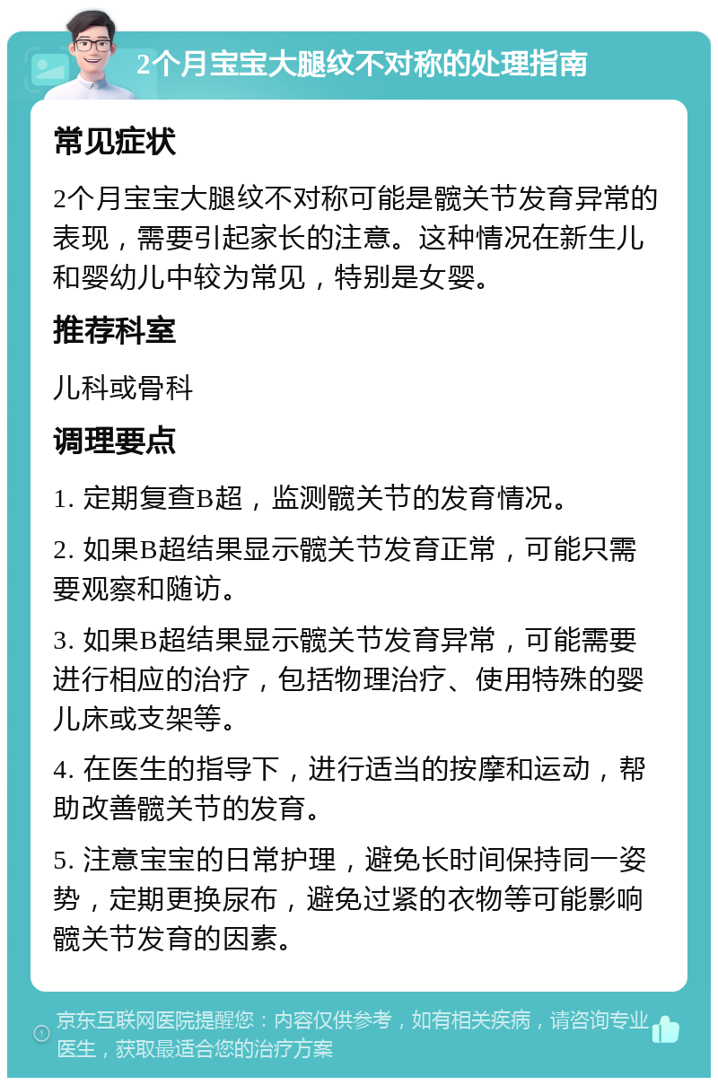 2个月宝宝大腿纹不对称的处理指南 常见症状 2个月宝宝大腿纹不对称可能是髋关节发育异常的表现，需要引起家长的注意。这种情况在新生儿和婴幼儿中较为常见，特别是女婴。 推荐科室 儿科或骨科 调理要点 1. 定期复查B超，监测髋关节的发育情况。 2. 如果B超结果显示髋关节发育正常，可能只需要观察和随访。 3. 如果B超结果显示髋关节发育异常，可能需要进行相应的治疗，包括物理治疗、使用特殊的婴儿床或支架等。 4. 在医生的指导下，进行适当的按摩和运动，帮助改善髋关节的发育。 5. 注意宝宝的日常护理，避免长时间保持同一姿势，定期更换尿布，避免过紧的衣物等可能影响髋关节发育的因素。