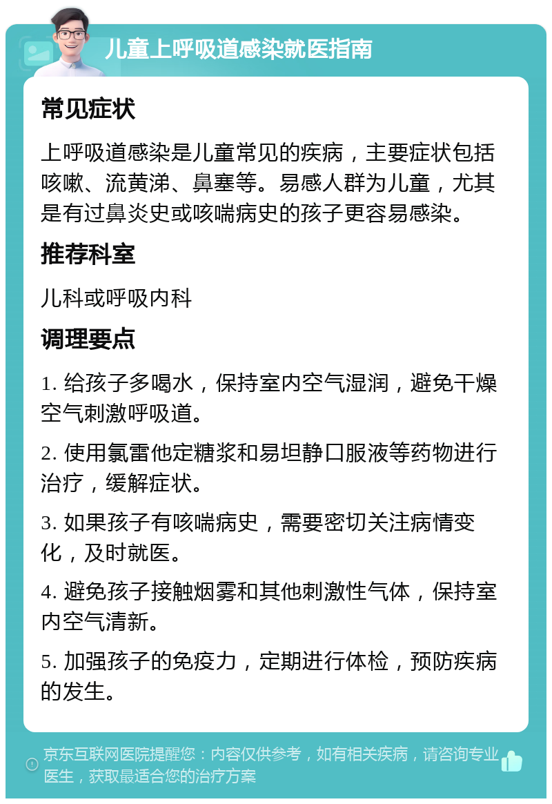 儿童上呼吸道感染就医指南 常见症状 上呼吸道感染是儿童常见的疾病，主要症状包括咳嗽、流黄涕、鼻塞等。易感人群为儿童，尤其是有过鼻炎史或咳喘病史的孩子更容易感染。 推荐科室 儿科或呼吸内科 调理要点 1. 给孩子多喝水，保持室内空气湿润，避免干燥空气刺激呼吸道。 2. 使用氯雷他定糖浆和易坦静口服液等药物进行治疗，缓解症状。 3. 如果孩子有咳喘病史，需要密切关注病情变化，及时就医。 4. 避免孩子接触烟雾和其他刺激性气体，保持室内空气清新。 5. 加强孩子的免疫力，定期进行体检，预防疾病的发生。