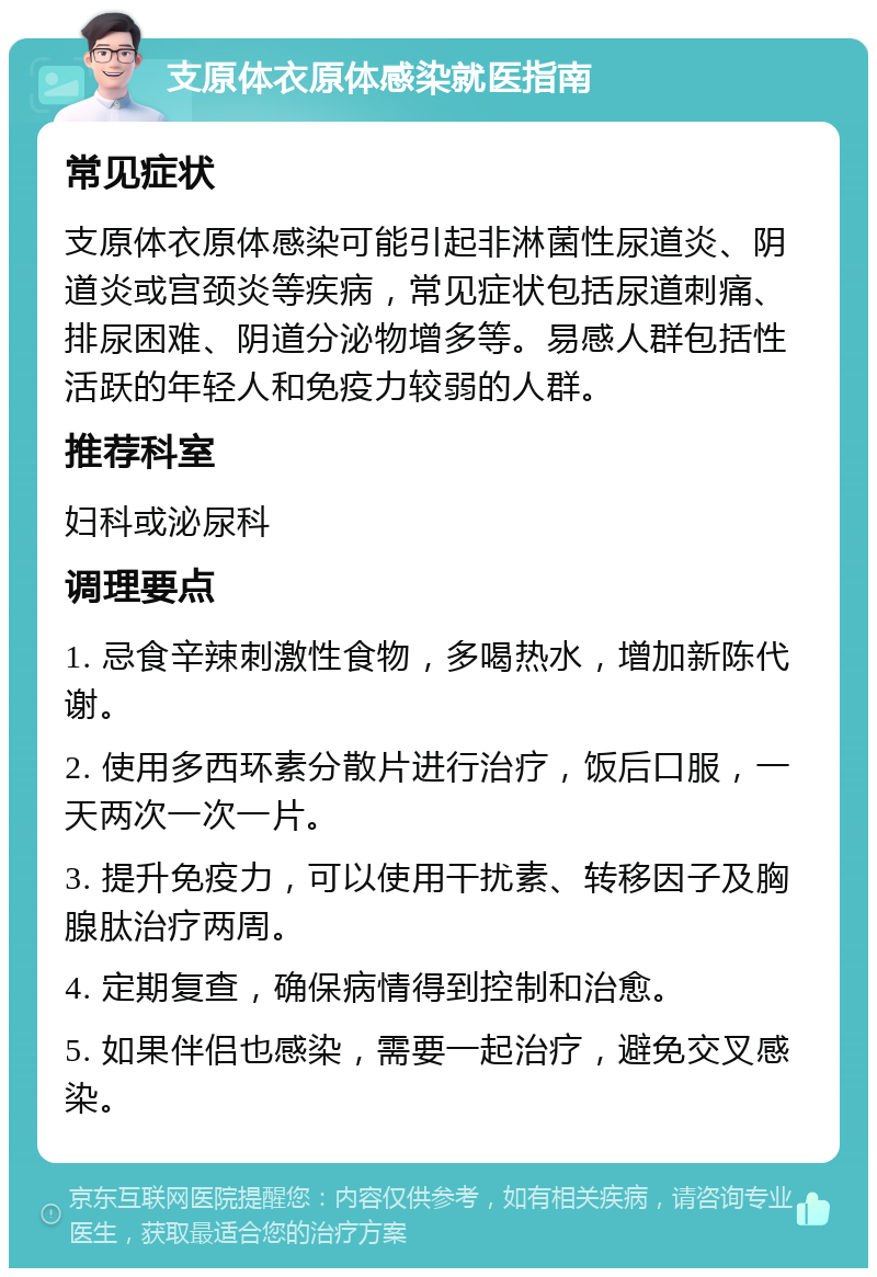 支原体衣原体感染就医指南 常见症状 支原体衣原体感染可能引起非淋菌性尿道炎、阴道炎或宫颈炎等疾病，常见症状包括尿道刺痛、排尿困难、阴道分泌物增多等。易感人群包括性活跃的年轻人和免疫力较弱的人群。 推荐科室 妇科或泌尿科 调理要点 1. 忌食辛辣刺激性食物，多喝热水，增加新陈代谢。 2. 使用多西环素分散片进行治疗，饭后口服，一天两次一次一片。 3. 提升免疫力，可以使用干扰素、转移因子及胸腺肽治疗两周。 4. 定期复查，确保病情得到控制和治愈。 5. 如果伴侣也感染，需要一起治疗，避免交叉感染。