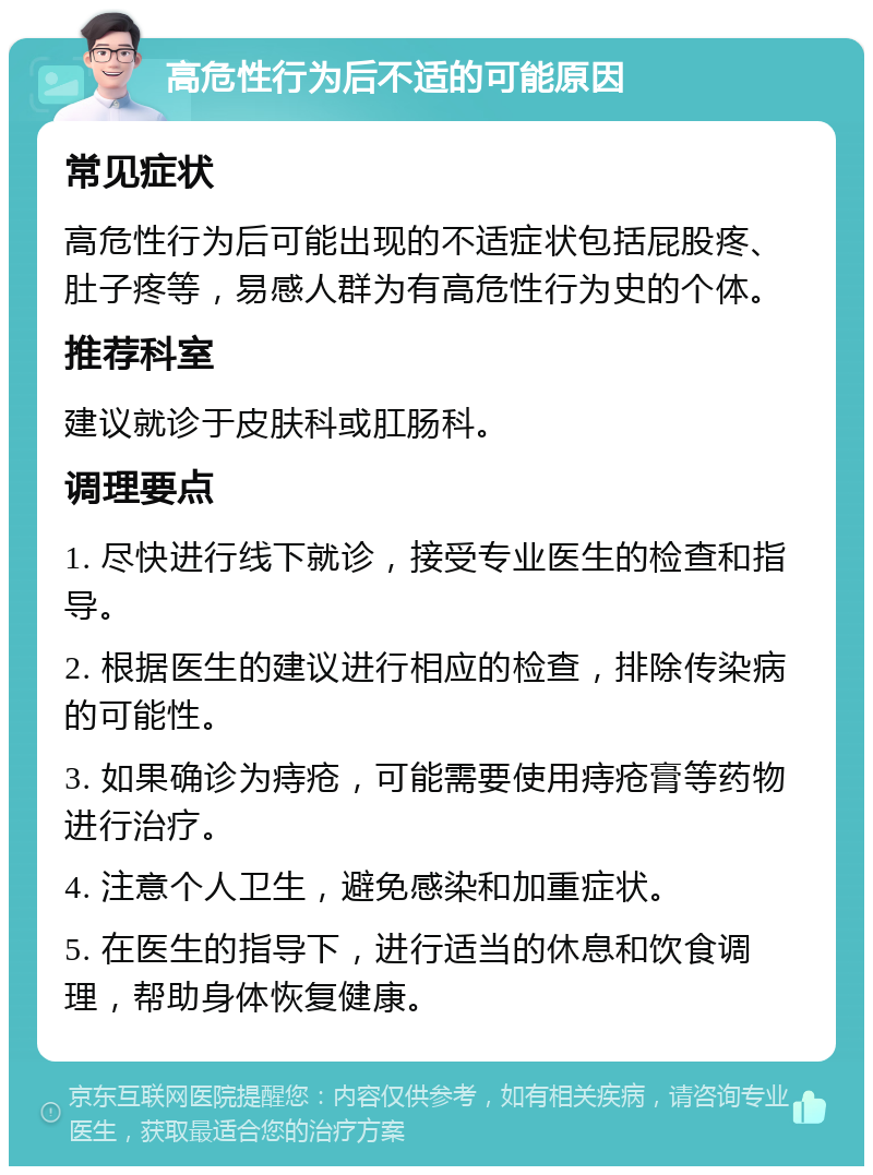 高危性行为后不适的可能原因 常见症状 高危性行为后可能出现的不适症状包括屁股疼、肚子疼等，易感人群为有高危性行为史的个体。 推荐科室 建议就诊于皮肤科或肛肠科。 调理要点 1. 尽快进行线下就诊，接受专业医生的检查和指导。 2. 根据医生的建议进行相应的检查，排除传染病的可能性。 3. 如果确诊为痔疮，可能需要使用痔疮膏等药物进行治疗。 4. 注意个人卫生，避免感染和加重症状。 5. 在医生的指导下，进行适当的休息和饮食调理，帮助身体恢复健康。