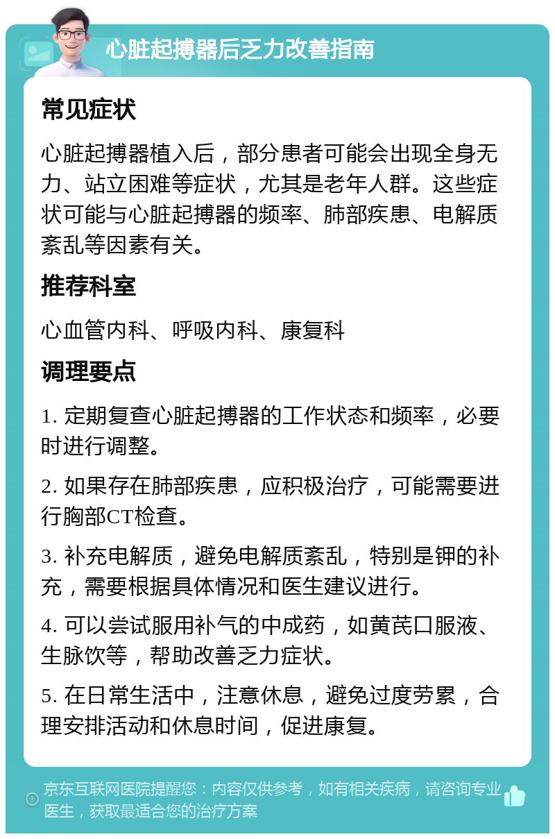 心脏起搏器后乏力改善指南 常见症状 心脏起搏器植入后，部分患者可能会出现全身无力、站立困难等症状，尤其是老年人群。这些症状可能与心脏起搏器的频率、肺部疾患、电解质紊乱等因素有关。 推荐科室 心血管内科、呼吸内科、康复科 调理要点 1. 定期复查心脏起搏器的工作状态和频率，必要时进行调整。 2. 如果存在肺部疾患，应积极治疗，可能需要进行胸部CT检查。 3. 补充电解质，避免电解质紊乱，特别是钾的补充，需要根据具体情况和医生建议进行。 4. 可以尝试服用补气的中成药，如黄芪口服液、生脉饮等，帮助改善乏力症状。 5. 在日常生活中，注意休息，避免过度劳累，合理安排活动和休息时间，促进康复。