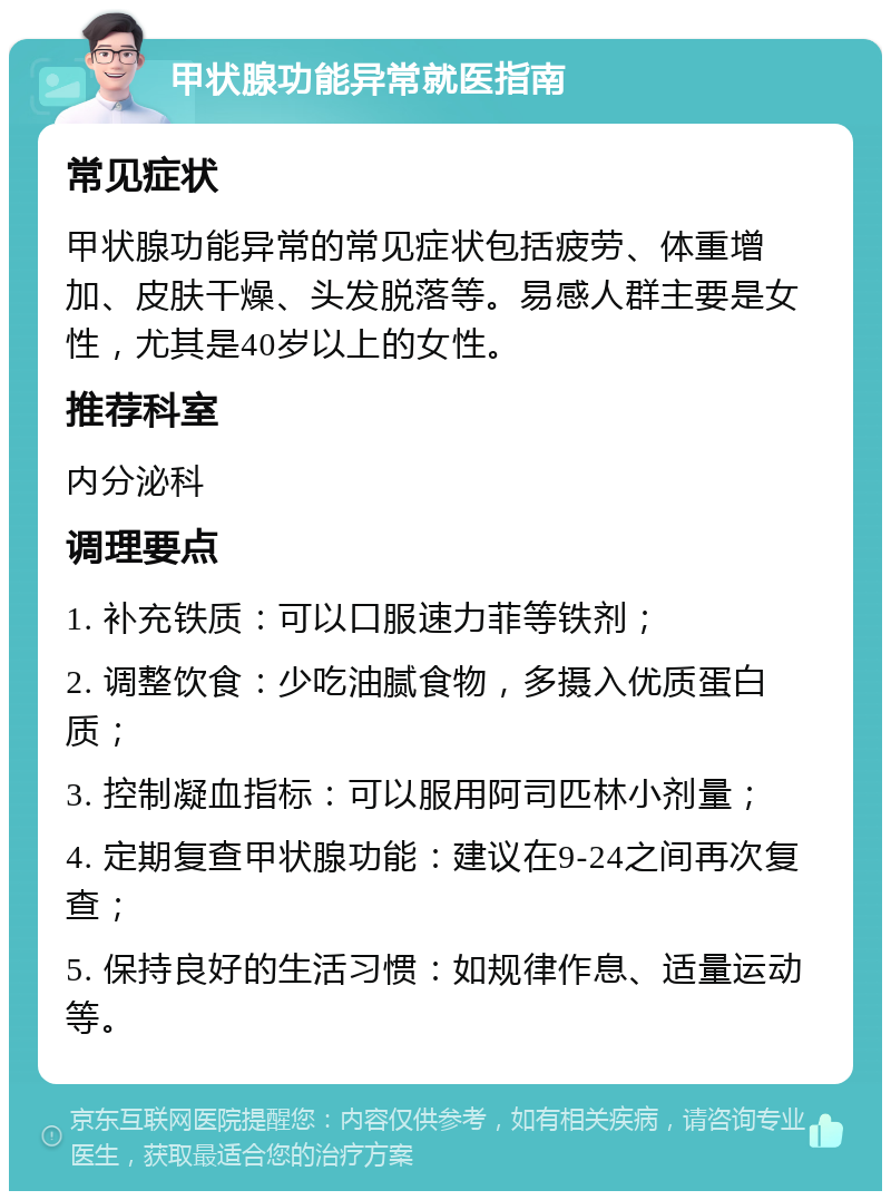 甲状腺功能异常就医指南 常见症状 甲状腺功能异常的常见症状包括疲劳、体重增加、皮肤干燥、头发脱落等。易感人群主要是女性，尤其是40岁以上的女性。 推荐科室 内分泌科 调理要点 1. 补充铁质：可以口服速力菲等铁剂； 2. 调整饮食：少吃油腻食物，多摄入优质蛋白质； 3. 控制凝血指标：可以服用阿司匹林小剂量； 4. 定期复查甲状腺功能：建议在9-24之间再次复查； 5. 保持良好的生活习惯：如规律作息、适量运动等。