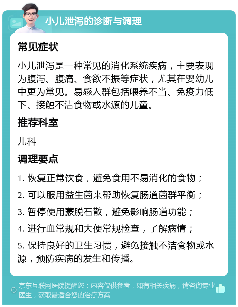 小儿泄泻的诊断与调理 常见症状 小儿泄泻是一种常见的消化系统疾病，主要表现为腹泻、腹痛、食欲不振等症状，尤其在婴幼儿中更为常见。易感人群包括喂养不当、免疫力低下、接触不洁食物或水源的儿童。 推荐科室 儿科 调理要点 1. 恢复正常饮食，避免食用不易消化的食物； 2. 可以服用益生菌来帮助恢复肠道菌群平衡； 3. 暂停使用蒙脱石散，避免影响肠道功能； 4. 进行血常规和大便常规检查，了解病情； 5. 保持良好的卫生习惯，避免接触不洁食物或水源，预防疾病的发生和传播。