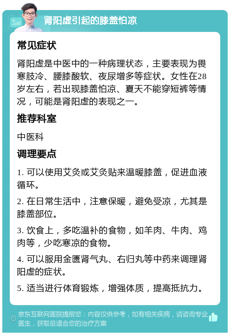 肾阳虚引起的膝盖怕凉 常见症状 肾阳虚是中医中的一种病理状态，主要表现为畏寒肢冷、腰膝酸软、夜尿增多等症状。女性在28岁左右，若出现膝盖怕凉、夏天不能穿短裤等情况，可能是肾阳虚的表现之一。 推荐科室 中医科 调理要点 1. 可以使用艾灸或艾灸贴来温暖膝盖，促进血液循环。 2. 在日常生活中，注意保暖，避免受凉，尤其是膝盖部位。 3. 饮食上，多吃温补的食物，如羊肉、牛肉、鸡肉等，少吃寒凉的食物。 4. 可以服用金匮肾气丸、右归丸等中药来调理肾阳虚的症状。 5. 适当进行体育锻炼，增强体质，提高抵抗力。