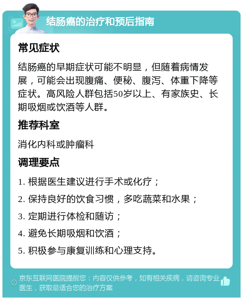 结肠癌的治疗和预后指南 常见症状 结肠癌的早期症状可能不明显，但随着病情发展，可能会出现腹痛、便秘、腹泻、体重下降等症状。高风险人群包括50岁以上、有家族史、长期吸烟或饮酒等人群。 推荐科室 消化内科或肿瘤科 调理要点 1. 根据医生建议进行手术或化疗； 2. 保持良好的饮食习惯，多吃蔬菜和水果； 3. 定期进行体检和随访； 4. 避免长期吸烟和饮酒； 5. 积极参与康复训练和心理支持。