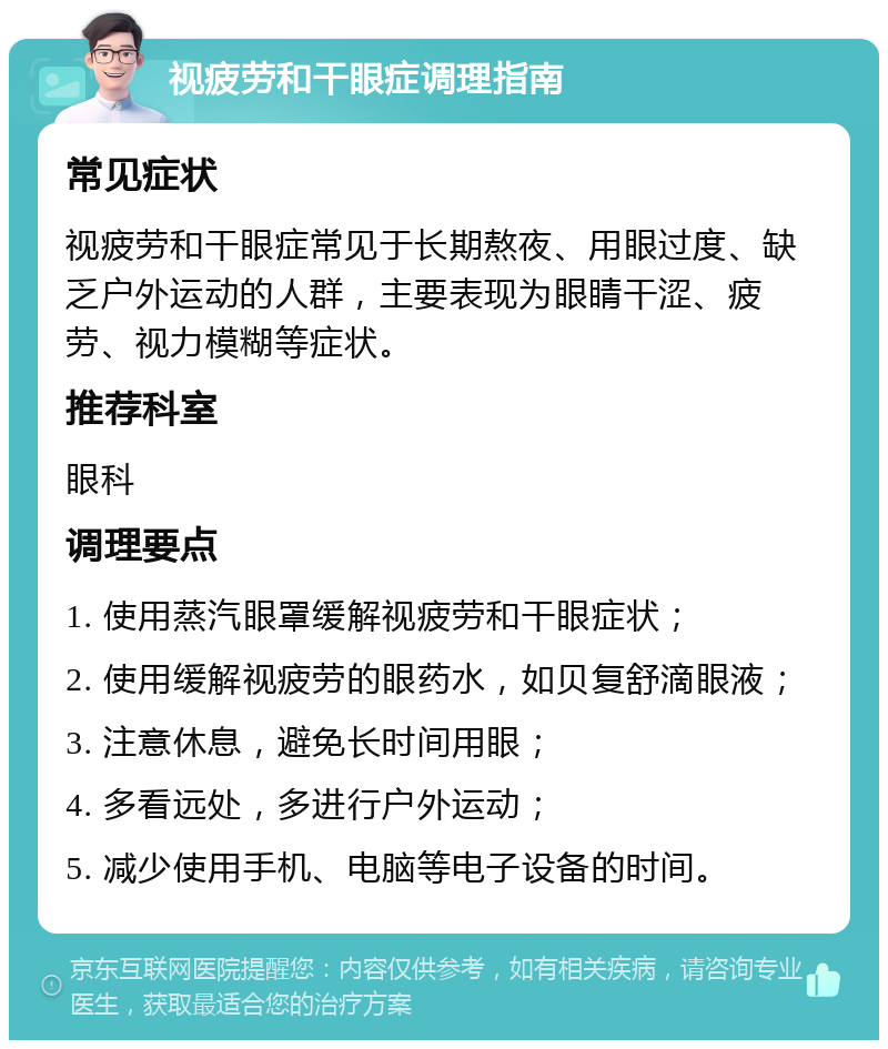 视疲劳和干眼症调理指南 常见症状 视疲劳和干眼症常见于长期熬夜、用眼过度、缺乏户外运动的人群，主要表现为眼睛干涩、疲劳、视力模糊等症状。 推荐科室 眼科 调理要点 1. 使用蒸汽眼罩缓解视疲劳和干眼症状； 2. 使用缓解视疲劳的眼药水，如贝复舒滴眼液； 3. 注意休息，避免长时间用眼； 4. 多看远处，多进行户外运动； 5. 减少使用手机、电脑等电子设备的时间。