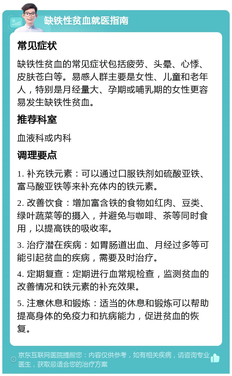 缺铁性贫血就医指南 常见症状 缺铁性贫血的常见症状包括疲劳、头晕、心悸、皮肤苍白等。易感人群主要是女性、儿童和老年人，特别是月经量大、孕期或哺乳期的女性更容易发生缺铁性贫血。 推荐科室 血液科或内科 调理要点 1. 补充铁元素：可以通过口服铁剂如硫酸亚铁、富马酸亚铁等来补充体内的铁元素。 2. 改善饮食：增加富含铁的食物如红肉、豆类、绿叶蔬菜等的摄入，并避免与咖啡、茶等同时食用，以提高铁的吸收率。 3. 治疗潜在疾病：如胃肠道出血、月经过多等可能引起贫血的疾病，需要及时治疗。 4. 定期复查：定期进行血常规检查，监测贫血的改善情况和铁元素的补充效果。 5. 注意休息和锻炼：适当的休息和锻炼可以帮助提高身体的免疫力和抗病能力，促进贫血的恢复。