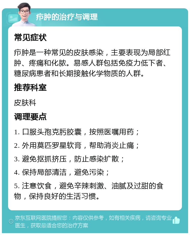 疖肿的治疗与调理 常见症状 疖肿是一种常见的皮肤感染，主要表现为局部红肿、疼痛和化脓。易感人群包括免疫力低下者、糖尿病患者和长期接触化学物质的人群。 推荐科室 皮肤科 调理要点 1. 口服头孢克肟胶囊，按照医嘱用药； 2. 外用莫匹罗星软膏，帮助消炎止痛； 3. 避免抠抓挤压，防止感染扩散； 4. 保持局部清洁，避免污染； 5. 注意饮食，避免辛辣刺激、油腻及过甜的食物，保持良好的生活习惯。