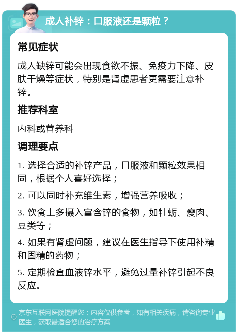 成人补锌：口服液还是颗粒？ 常见症状 成人缺锌可能会出现食欲不振、免疫力下降、皮肤干燥等症状，特别是肾虚患者更需要注意补锌。 推荐科室 内科或营养科 调理要点 1. 选择合适的补锌产品，口服液和颗粒效果相同，根据个人喜好选择； 2. 可以同时补充维生素，增强营养吸收； 3. 饮食上多摄入富含锌的食物，如牡蛎、瘦肉、豆类等； 4. 如果有肾虚问题，建议在医生指导下使用补精和固精的药物； 5. 定期检查血液锌水平，避免过量补锌引起不良反应。