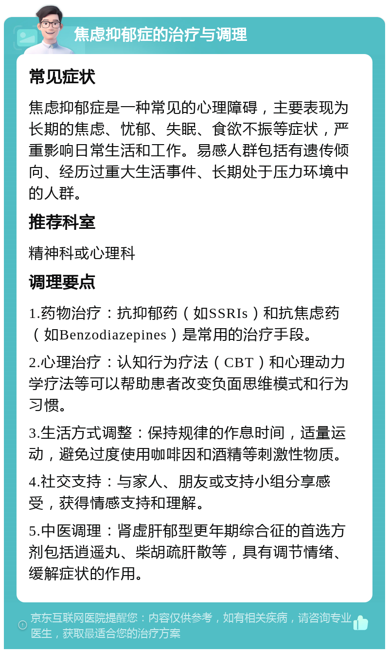 焦虑抑郁症的治疗与调理 常见症状 焦虑抑郁症是一种常见的心理障碍，主要表现为长期的焦虑、忧郁、失眠、食欲不振等症状，严重影响日常生活和工作。易感人群包括有遗传倾向、经历过重大生活事件、长期处于压力环境中的人群。 推荐科室 精神科或心理科 调理要点 1.药物治疗：抗抑郁药（如SSRIs）和抗焦虑药（如Benzodiazepines）是常用的治疗手段。 2.心理治疗：认知行为疗法（CBT）和心理动力学疗法等可以帮助患者改变负面思维模式和行为习惯。 3.生活方式调整：保持规律的作息时间，适量运动，避免过度使用咖啡因和酒精等刺激性物质。 4.社交支持：与家人、朋友或支持小组分享感受，获得情感支持和理解。 5.中医调理：肾虚肝郁型更年期综合征的首选方剂包括逍遥丸、柴胡疏肝散等，具有调节情绪、缓解症状的作用。