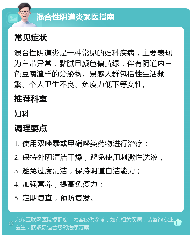 混合性阴道炎就医指南 常见症状 混合性阴道炎是一种常见的妇科疾病，主要表现为白带异常，黏腻且颜色偏黄绿，伴有阴道内白色豆腐渣样的分泌物。易感人群包括性生活频繁、个人卫生不良、免疫力低下等女性。 推荐科室 妇科 调理要点 1. 使用双唑泰或甲硝唑类药物进行治疗； 2. 保持外阴清洁干燥，避免使用刺激性洗液； 3. 避免过度清洁，保持阴道自洁能力； 4. 加强营养，提高免疫力； 5. 定期复查，预防复发。