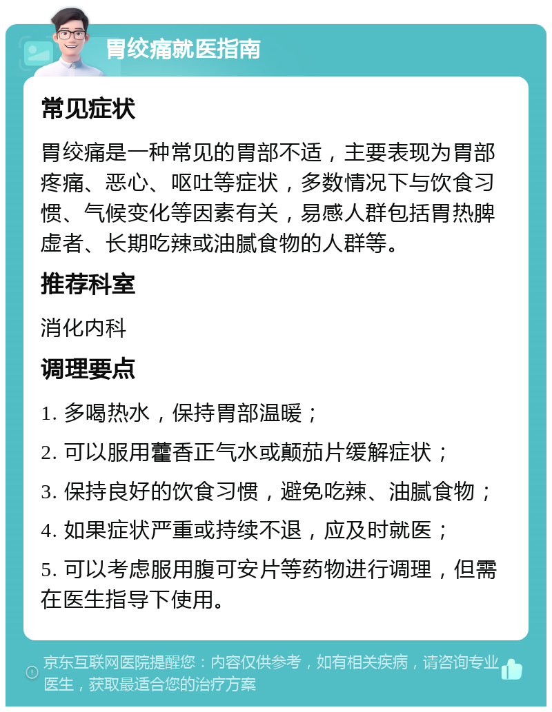 胃绞痛就医指南 常见症状 胃绞痛是一种常见的胃部不适，主要表现为胃部疼痛、恶心、呕吐等症状，多数情况下与饮食习惯、气候变化等因素有关，易感人群包括胃热脾虚者、长期吃辣或油腻食物的人群等。 推荐科室 消化内科 调理要点 1. 多喝热水，保持胃部温暖； 2. 可以服用藿香正气水或颠茄片缓解症状； 3. 保持良好的饮食习惯，避免吃辣、油腻食物； 4. 如果症状严重或持续不退，应及时就医； 5. 可以考虑服用腹可安片等药物进行调理，但需在医生指导下使用。