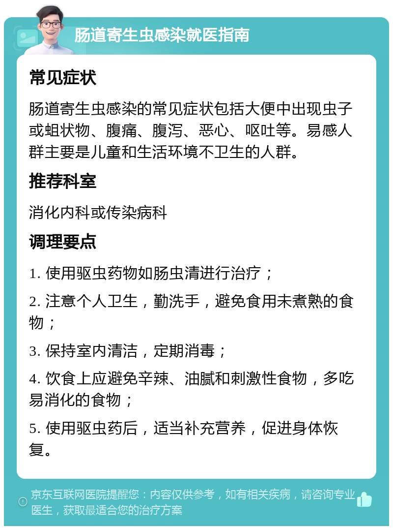 肠道寄生虫感染就医指南 常见症状 肠道寄生虫感染的常见症状包括大便中出现虫子或蛆状物、腹痛、腹泻、恶心、呕吐等。易感人群主要是儿童和生活环境不卫生的人群。 推荐科室 消化内科或传染病科 调理要点 1. 使用驱虫药物如肠虫清进行治疗； 2. 注意个人卫生，勤洗手，避免食用未煮熟的食物； 3. 保持室内清洁，定期消毒； 4. 饮食上应避免辛辣、油腻和刺激性食物，多吃易消化的食物； 5. 使用驱虫药后，适当补充营养，促进身体恢复。