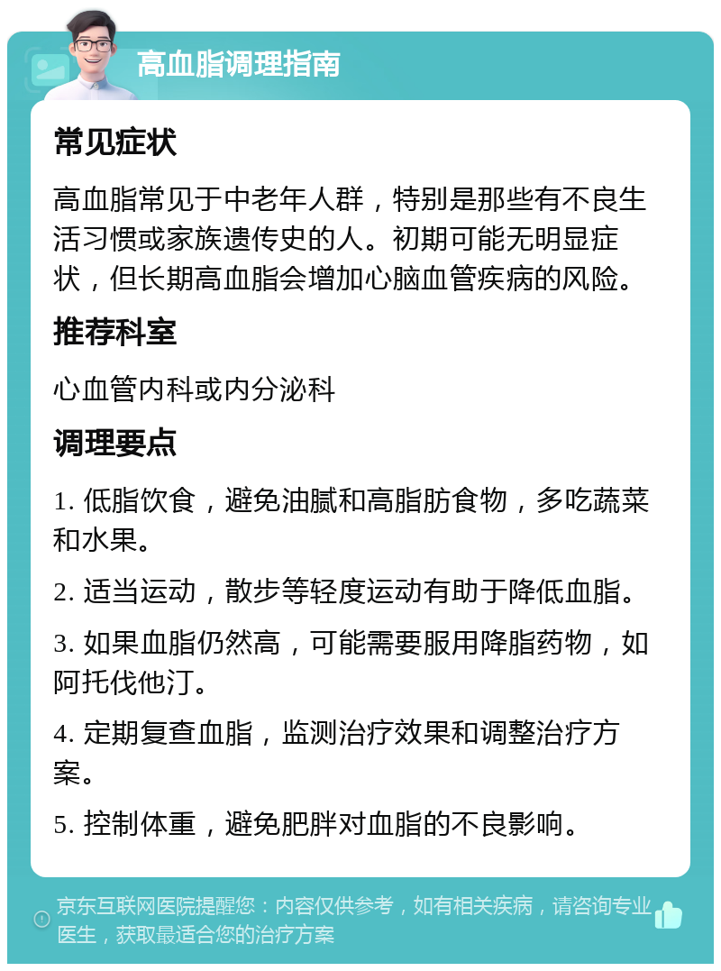 高血脂调理指南 常见症状 高血脂常见于中老年人群，特别是那些有不良生活习惯或家族遗传史的人。初期可能无明显症状，但长期高血脂会增加心脑血管疾病的风险。 推荐科室 心血管内科或内分泌科 调理要点 1. 低脂饮食，避免油腻和高脂肪食物，多吃蔬菜和水果。 2. 适当运动，散步等轻度运动有助于降低血脂。 3. 如果血脂仍然高，可能需要服用降脂药物，如阿托伐他汀。 4. 定期复查血脂，监测治疗效果和调整治疗方案。 5. 控制体重，避免肥胖对血脂的不良影响。