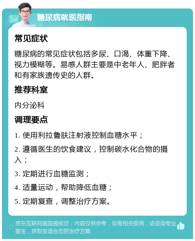 糖尿病就医指南 常见症状 糖尿病的常见症状包括多尿、口渴、体重下降、视力模糊等。易感人群主要是中老年人、肥胖者和有家族遗传史的人群。 推荐科室 内分泌科 调理要点 1. 使用利拉鲁肤注射液控制血糖水平； 2. 遵循医生的饮食建议，控制碳水化合物的摄入； 3. 定期进行血糖监测； 4. 适量运动，帮助降低血糖； 5. 定期复查，调整治疗方案。