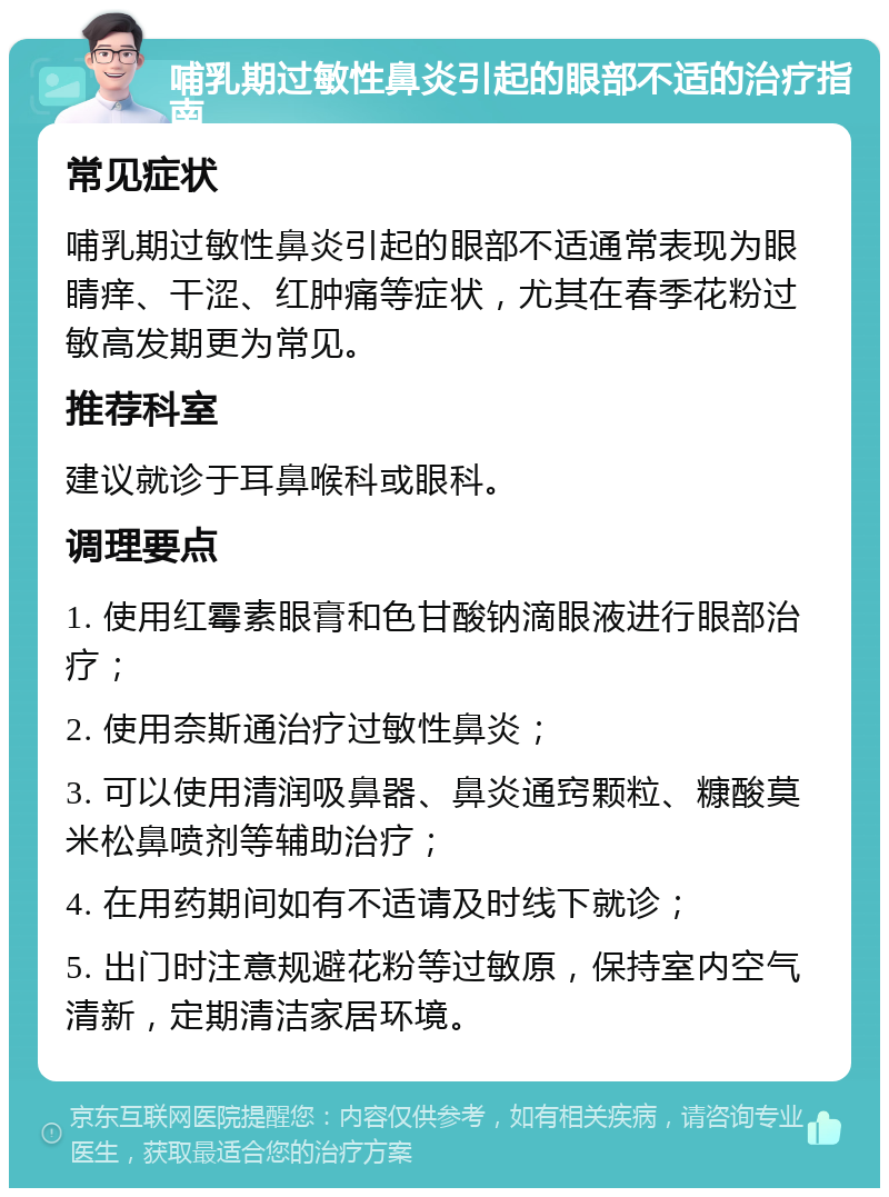 哺乳期过敏性鼻炎引起的眼部不适的治疗指南 常见症状 哺乳期过敏性鼻炎引起的眼部不适通常表现为眼睛痒、干涩、红肿痛等症状，尤其在春季花粉过敏高发期更为常见。 推荐科室 建议就诊于耳鼻喉科或眼科。 调理要点 1. 使用红霉素眼膏和色甘酸钠滴眼液进行眼部治疗； 2. 使用奈斯通治疗过敏性鼻炎； 3. 可以使用清润吸鼻器、鼻炎通窍颗粒、糠酸莫米松鼻喷剂等辅助治疗； 4. 在用药期间如有不适请及时线下就诊； 5. 出门时注意规避花粉等过敏原，保持室内空气清新，定期清洁家居环境。