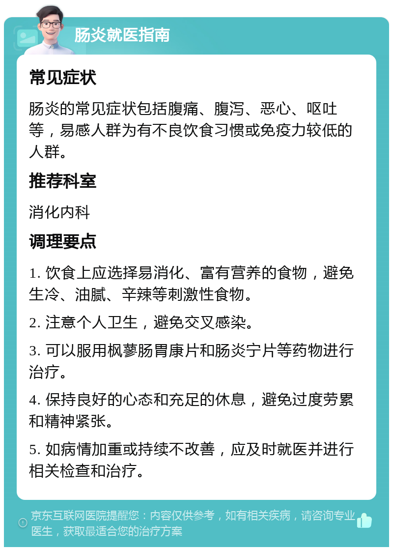 肠炎就医指南 常见症状 肠炎的常见症状包括腹痛、腹泻、恶心、呕吐等，易感人群为有不良饮食习惯或免疫力较低的人群。 推荐科室 消化内科 调理要点 1. 饮食上应选择易消化、富有营养的食物，避免生冷、油腻、辛辣等刺激性食物。 2. 注意个人卫生，避免交叉感染。 3. 可以服用枫蓼肠胃康片和肠炎宁片等药物进行治疗。 4. 保持良好的心态和充足的休息，避免过度劳累和精神紧张。 5. 如病情加重或持续不改善，应及时就医并进行相关检查和治疗。