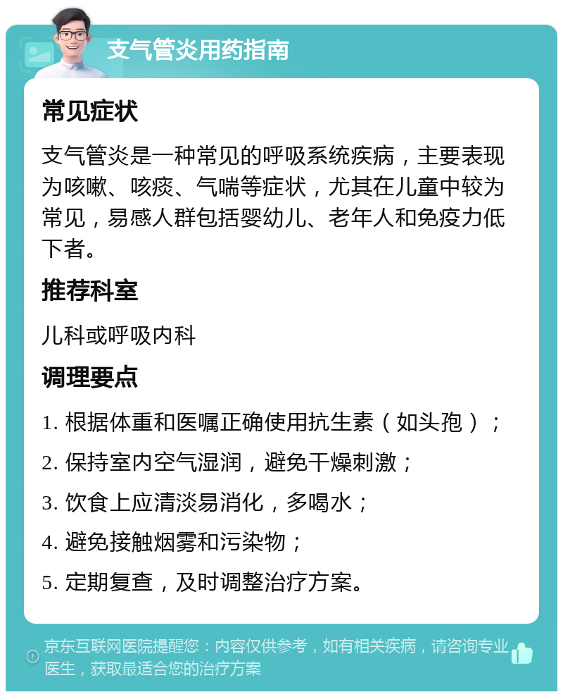 支气管炎用药指南 常见症状 支气管炎是一种常见的呼吸系统疾病，主要表现为咳嗽、咳痰、气喘等症状，尤其在儿童中较为常见，易感人群包括婴幼儿、老年人和免疫力低下者。 推荐科室 儿科或呼吸内科 调理要点 1. 根据体重和医嘱正确使用抗生素（如头孢）； 2. 保持室内空气湿润，避免干燥刺激； 3. 饮食上应清淡易消化，多喝水； 4. 避免接触烟雾和污染物； 5. 定期复查，及时调整治疗方案。