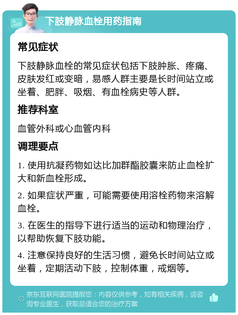 下肢静脉血栓用药指南 常见症状 下肢静脉血栓的常见症状包括下肢肿胀、疼痛、皮肤发红或变暗，易感人群主要是长时间站立或坐着、肥胖、吸烟、有血栓病史等人群。 推荐科室 血管外科或心血管内科 调理要点 1. 使用抗凝药物如达比加群酯胶囊来防止血栓扩大和新血栓形成。 2. 如果症状严重，可能需要使用溶栓药物来溶解血栓。 3. 在医生的指导下进行适当的运动和物理治疗，以帮助恢复下肢功能。 4. 注意保持良好的生活习惯，避免长时间站立或坐着，定期活动下肢，控制体重，戒烟等。