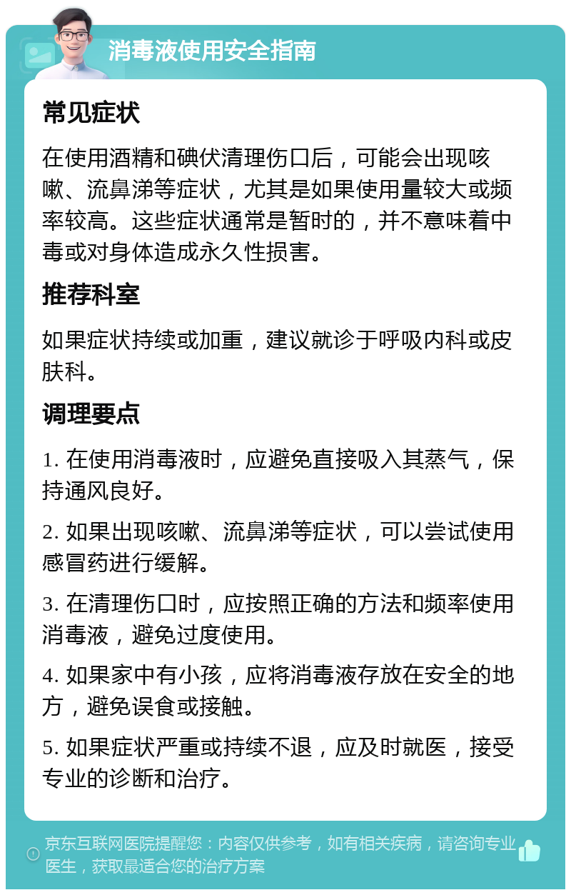 消毒液使用安全指南 常见症状 在使用酒精和碘伏清理伤口后，可能会出现咳嗽、流鼻涕等症状，尤其是如果使用量较大或频率较高。这些症状通常是暂时的，并不意味着中毒或对身体造成永久性损害。 推荐科室 如果症状持续或加重，建议就诊于呼吸内科或皮肤科。 调理要点 1. 在使用消毒液时，应避免直接吸入其蒸气，保持通风良好。 2. 如果出现咳嗽、流鼻涕等症状，可以尝试使用感冒药进行缓解。 3. 在清理伤口时，应按照正确的方法和频率使用消毒液，避免过度使用。 4. 如果家中有小孩，应将消毒液存放在安全的地方，避免误食或接触。 5. 如果症状严重或持续不退，应及时就医，接受专业的诊断和治疗。