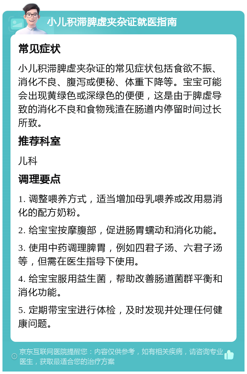 小儿积滞脾虚夹杂证就医指南 常见症状 小儿积滞脾虚夹杂证的常见症状包括食欲不振、消化不良、腹泻或便秘、体重下降等。宝宝可能会出现黄绿色或深绿色的便便，这是由于脾虚导致的消化不良和食物残渣在肠道内停留时间过长所致。 推荐科室 儿科 调理要点 1. 调整喂养方式，适当增加母乳喂养或改用易消化的配方奶粉。 2. 给宝宝按摩腹部，促进肠胃蠕动和消化功能。 3. 使用中药调理脾胃，例如四君子汤、六君子汤等，但需在医生指导下使用。 4. 给宝宝服用益生菌，帮助改善肠道菌群平衡和消化功能。 5. 定期带宝宝进行体检，及时发现并处理任何健康问题。