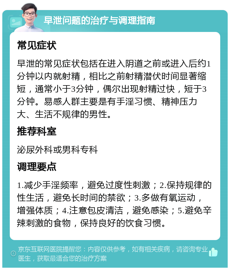 早泄问题的治疗与调理指南 常见症状 早泄的常见症状包括在进入阴道之前或进入后约1分钟以内就射精，相比之前射精潜伏时间显著缩短，通常小于3分钟，偶尔出现射精过快，短于3分钟。易感人群主要是有手淫习惯、精神压力大、生活不规律的男性。 推荐科室 泌尿外科或男科专科 调理要点 1.减少手淫频率，避免过度性刺激；2.保持规律的性生活，避免长时间的禁欲；3.多做有氧运动，增强体质；4.注意包皮清洁，避免感染；5.避免辛辣刺激的食物，保持良好的饮食习惯。