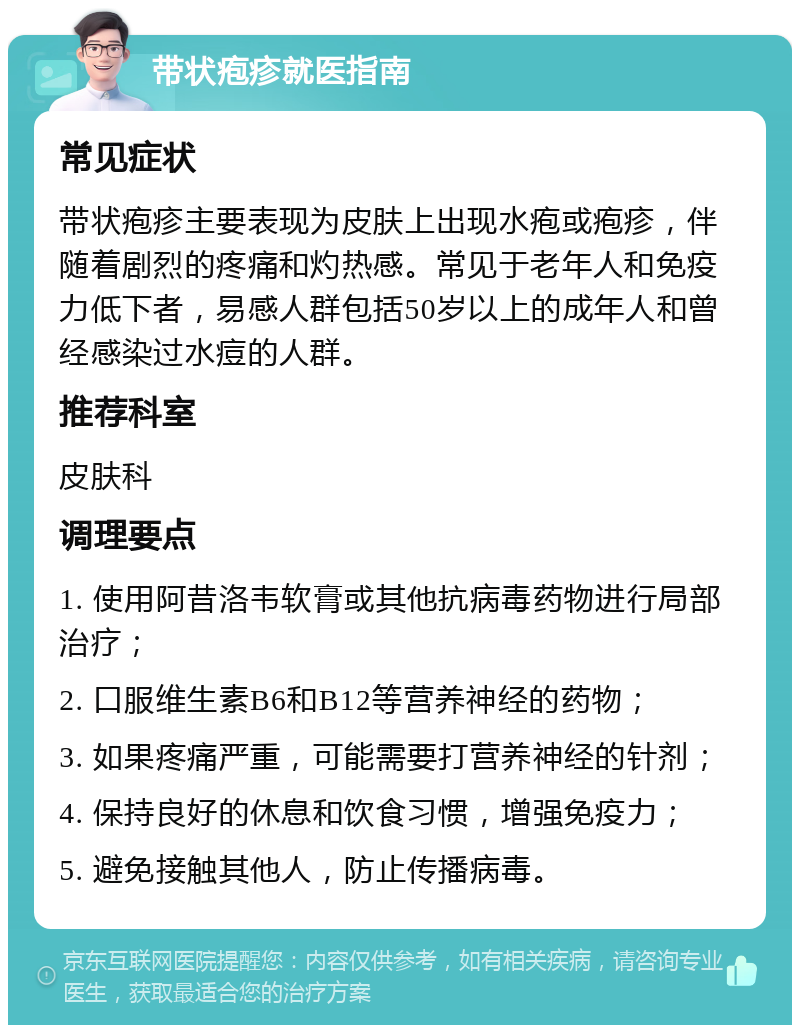 带状疱疹就医指南 常见症状 带状疱疹主要表现为皮肤上出现水疱或疱疹，伴随着剧烈的疼痛和灼热感。常见于老年人和免疫力低下者，易感人群包括50岁以上的成年人和曾经感染过水痘的人群。 推荐科室 皮肤科 调理要点 1. 使用阿昔洛韦软膏或其他抗病毒药物进行局部治疗； 2. 口服维生素B6和B12等营养神经的药物； 3. 如果疼痛严重，可能需要打营养神经的针剂； 4. 保持良好的休息和饮食习惯，增强免疫力； 5. 避免接触其他人，防止传播病毒。