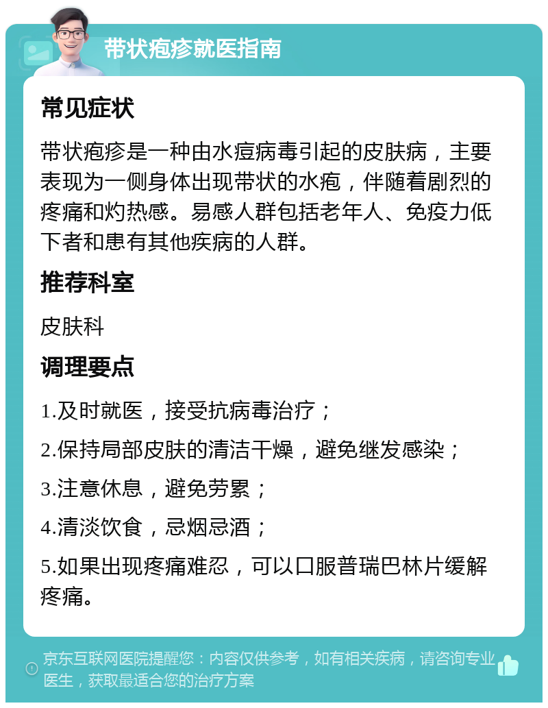 带状疱疹就医指南 常见症状 带状疱疹是一种由水痘病毒引起的皮肤病，主要表现为一侧身体出现带状的水疱，伴随着剧烈的疼痛和灼热感。易感人群包括老年人、免疫力低下者和患有其他疾病的人群。 推荐科室 皮肤科 调理要点 1.及时就医，接受抗病毒治疗； 2.保持局部皮肤的清洁干燥，避免继发感染； 3.注意休息，避免劳累； 4.清淡饮食，忌烟忌酒； 5.如果出现疼痛难忍，可以口服普瑞巴林片缓解疼痛。