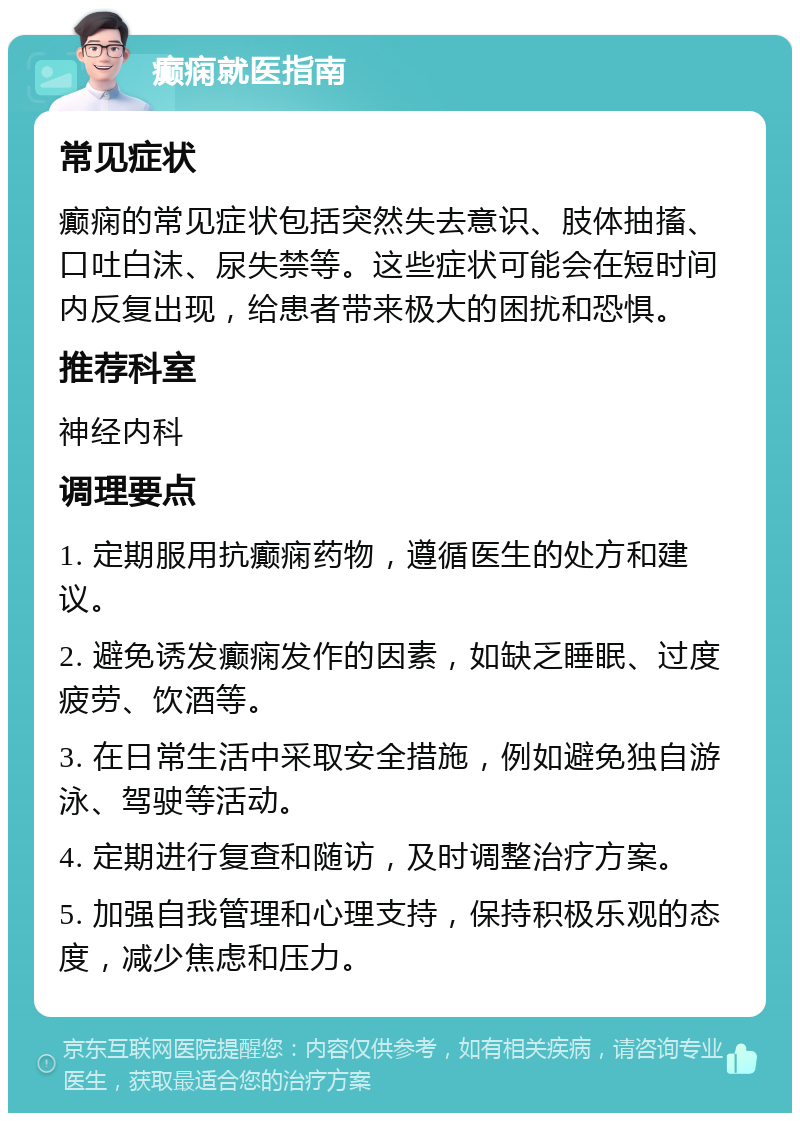 癫痫就医指南 常见症状 癫痫的常见症状包括突然失去意识、肢体抽搐、口吐白沫、尿失禁等。这些症状可能会在短时间内反复出现，给患者带来极大的困扰和恐惧。 推荐科室 神经内科 调理要点 1. 定期服用抗癫痫药物，遵循医生的处方和建议。 2. 避免诱发癫痫发作的因素，如缺乏睡眠、过度疲劳、饮酒等。 3. 在日常生活中采取安全措施，例如避免独自游泳、驾驶等活动。 4. 定期进行复查和随访，及时调整治疗方案。 5. 加强自我管理和心理支持，保持积极乐观的态度，减少焦虑和压力。