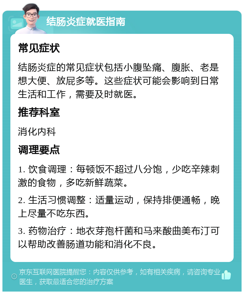 结肠炎症就医指南 常见症状 结肠炎症的常见症状包括小腹坠痛、腹胀、老是想大便、放屁多等。这些症状可能会影响到日常生活和工作，需要及时就医。 推荐科室 消化内科 调理要点 1. 饮食调理：每顿饭不超过八分饱，少吃辛辣刺激的食物，多吃新鲜蔬菜。 2. 生活习惯调整：适量运动，保持排便通畅，晚上尽量不吃东西。 3. 药物治疗：地衣芽孢杆菌和马来酸曲美布汀可以帮助改善肠道功能和消化不良。