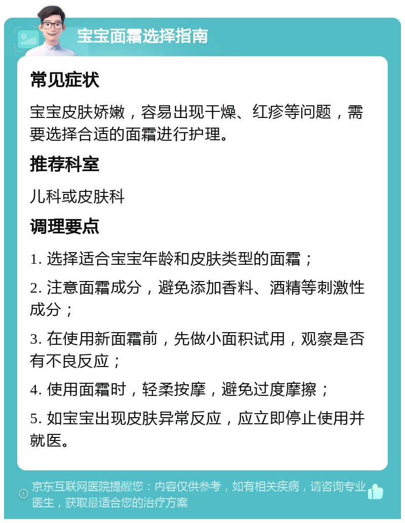 宝宝面霜选择指南 常见症状 宝宝皮肤娇嫩，容易出现干燥、红疹等问题，需要选择合适的面霜进行护理。 推荐科室 儿科或皮肤科 调理要点 1. 选择适合宝宝年龄和皮肤类型的面霜； 2. 注意面霜成分，避免添加香料、酒精等刺激性成分； 3. 在使用新面霜前，先做小面积试用，观察是否有不良反应； 4. 使用面霜时，轻柔按摩，避免过度摩擦； 5. 如宝宝出现皮肤异常反应，应立即停止使用并就医。