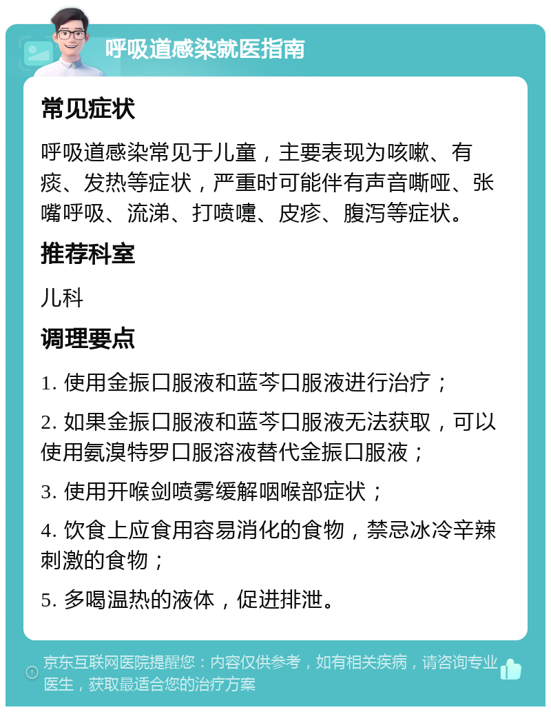 呼吸道感染就医指南 常见症状 呼吸道感染常见于儿童，主要表现为咳嗽、有痰、发热等症状，严重时可能伴有声音嘶哑、张嘴呼吸、流涕、打喷嚏、皮疹、腹泻等症状。 推荐科室 儿科 调理要点 1. 使用金振口服液和蓝芩口服液进行治疗； 2. 如果金振口服液和蓝芩口服液无法获取，可以使用氨溴特罗口服溶液替代金振口服液； 3. 使用开喉剑喷雾缓解咽喉部症状； 4. 饮食上应食用容易消化的食物，禁忌冰冷辛辣刺激的食物； 5. 多喝温热的液体，促进排泄。