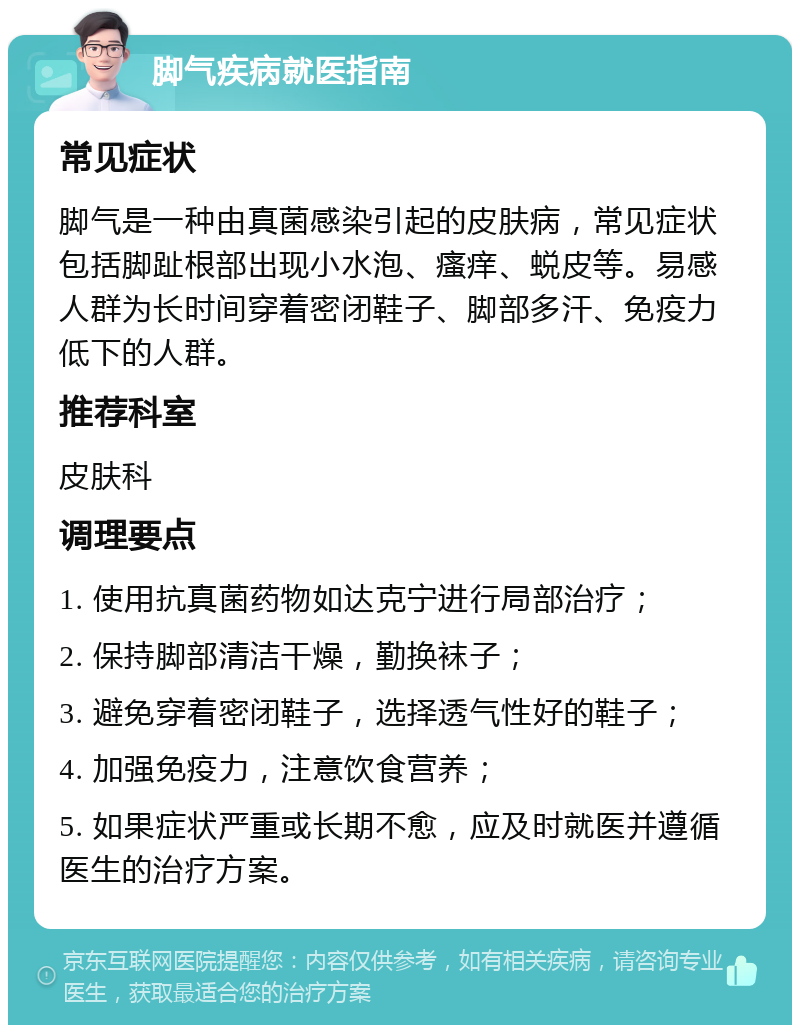 脚气疾病就医指南 常见症状 脚气是一种由真菌感染引起的皮肤病，常见症状包括脚趾根部出现小水泡、瘙痒、蜕皮等。易感人群为长时间穿着密闭鞋子、脚部多汗、免疫力低下的人群。 推荐科室 皮肤科 调理要点 1. 使用抗真菌药物如达克宁进行局部治疗； 2. 保持脚部清洁干燥，勤换袜子； 3. 避免穿着密闭鞋子，选择透气性好的鞋子； 4. 加强免疫力，注意饮食营养； 5. 如果症状严重或长期不愈，应及时就医并遵循医生的治疗方案。