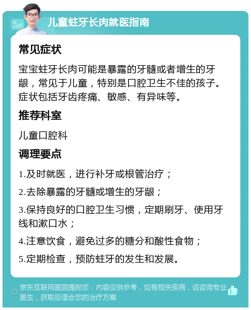 儿童蛀牙长肉就医指南 常见症状 宝宝蛀牙长肉可能是暴露的牙髓或者增生的牙龈，常见于儿童，特别是口腔卫生不佳的孩子。症状包括牙齿疼痛、敏感、有异味等。 推荐科室 儿童口腔科 调理要点 1.及时就医，进行补牙或根管治疗； 2.去除暴露的牙髓或增生的牙龈； 3.保持良好的口腔卫生习惯，定期刷牙、使用牙线和漱口水； 4.注意饮食，避免过多的糖分和酸性食物； 5.定期检查，预防蛀牙的发生和发展。