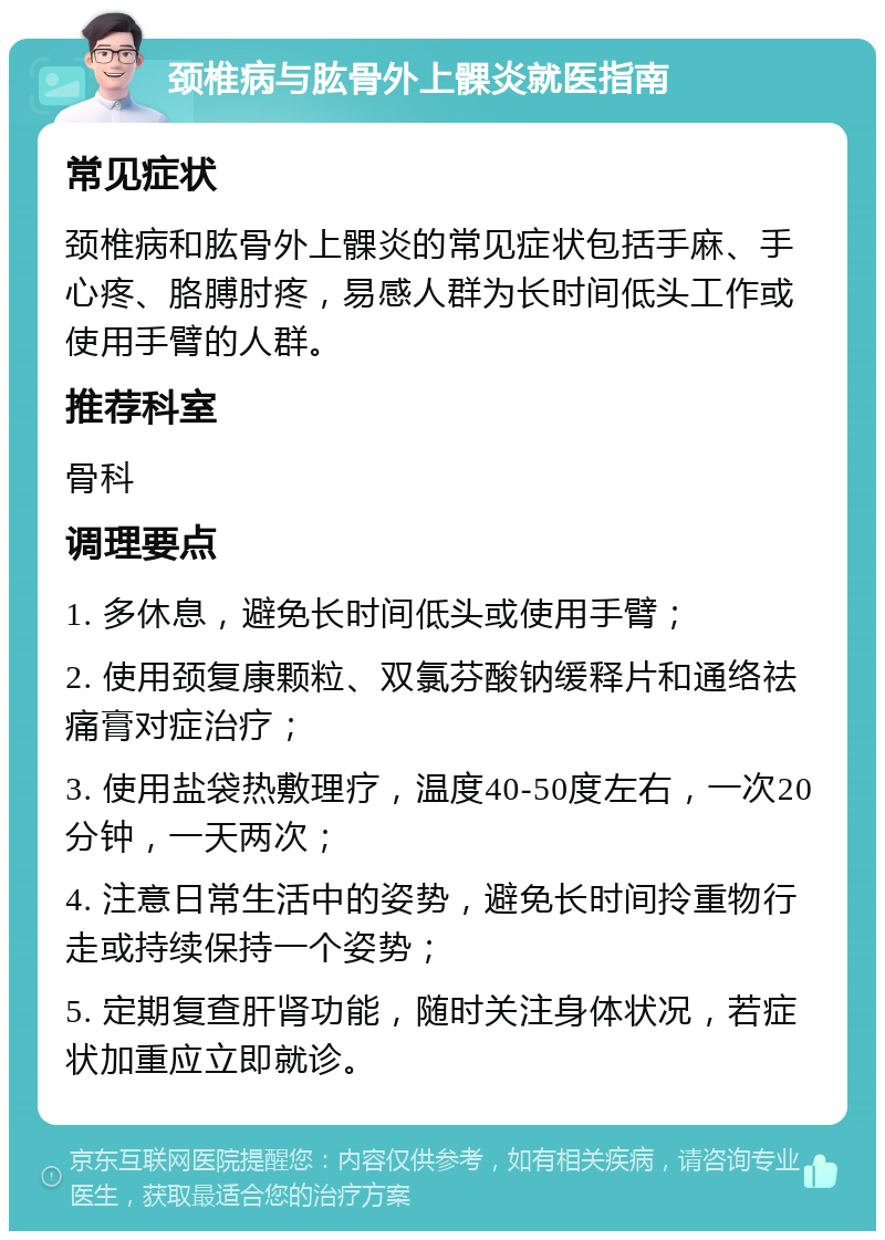 颈椎病与肱骨外上髁炎就医指南 常见症状 颈椎病和肱骨外上髁炎的常见症状包括手麻、手心疼、胳膊肘疼，易感人群为长时间低头工作或使用手臂的人群。 推荐科室 骨科 调理要点 1. 多休息，避免长时间低头或使用手臂； 2. 使用颈复康颗粒、双氯芬酸钠缓释片和通络祛痛膏对症治疗； 3. 使用盐袋热敷理疗，温度40-50度左右，一次20分钟，一天两次； 4. 注意日常生活中的姿势，避免长时间拎重物行走或持续保持一个姿势； 5. 定期复查肝肾功能，随时关注身体状况，若症状加重应立即就诊。