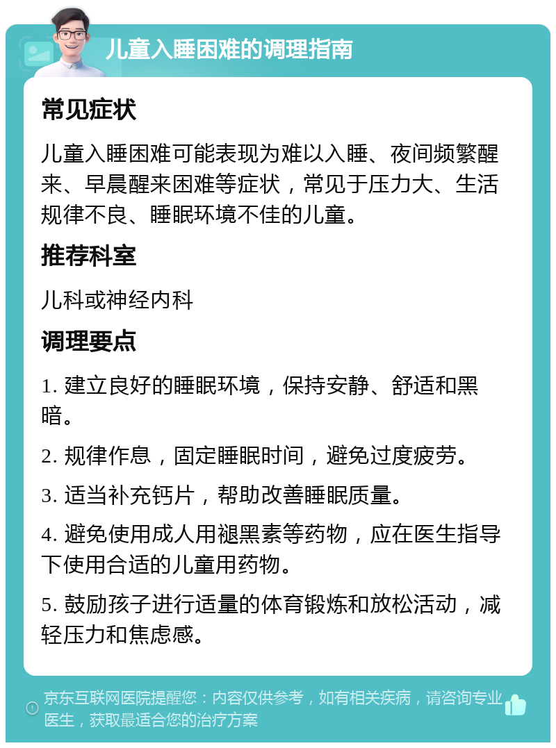 儿童入睡困难的调理指南 常见症状 儿童入睡困难可能表现为难以入睡、夜间频繁醒来、早晨醒来困难等症状，常见于压力大、生活规律不良、睡眠环境不佳的儿童。 推荐科室 儿科或神经内科 调理要点 1. 建立良好的睡眠环境，保持安静、舒适和黑暗。 2. 规律作息，固定睡眠时间，避免过度疲劳。 3. 适当补充钙片，帮助改善睡眠质量。 4. 避免使用成人用褪黑素等药物，应在医生指导下使用合适的儿童用药物。 5. 鼓励孩子进行适量的体育锻炼和放松活动，减轻压力和焦虑感。