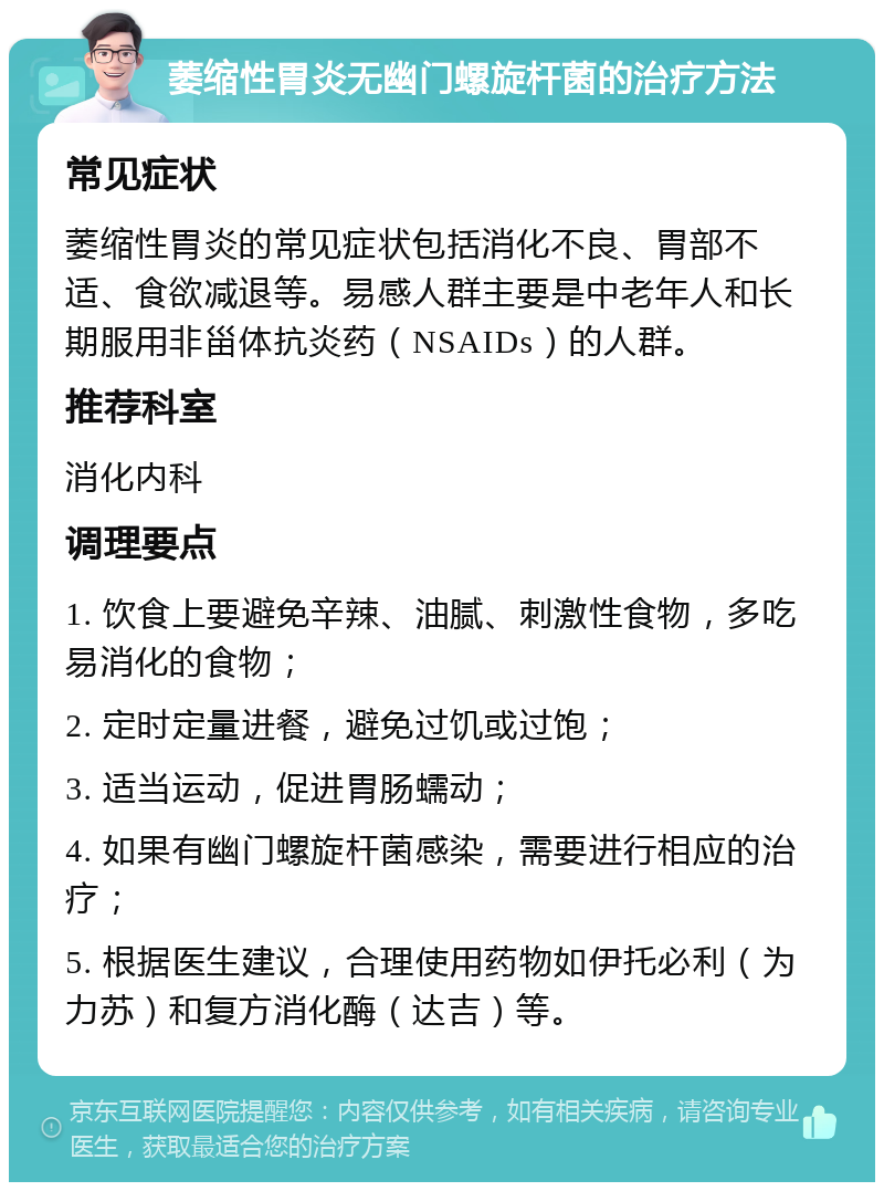 萎缩性胃炎无幽门螺旋杆菌的治疗方法 常见症状 萎缩性胃炎的常见症状包括消化不良、胃部不适、食欲减退等。易感人群主要是中老年人和长期服用非甾体抗炎药（NSAIDs）的人群。 推荐科室 消化内科 调理要点 1. 饮食上要避免辛辣、油腻、刺激性食物，多吃易消化的食物； 2. 定时定量进餐，避免过饥或过饱； 3. 适当运动，促进胃肠蠕动； 4. 如果有幽门螺旋杆菌感染，需要进行相应的治疗； 5. 根据医生建议，合理使用药物如伊托必利（为力苏）和复方消化酶（达吉）等。