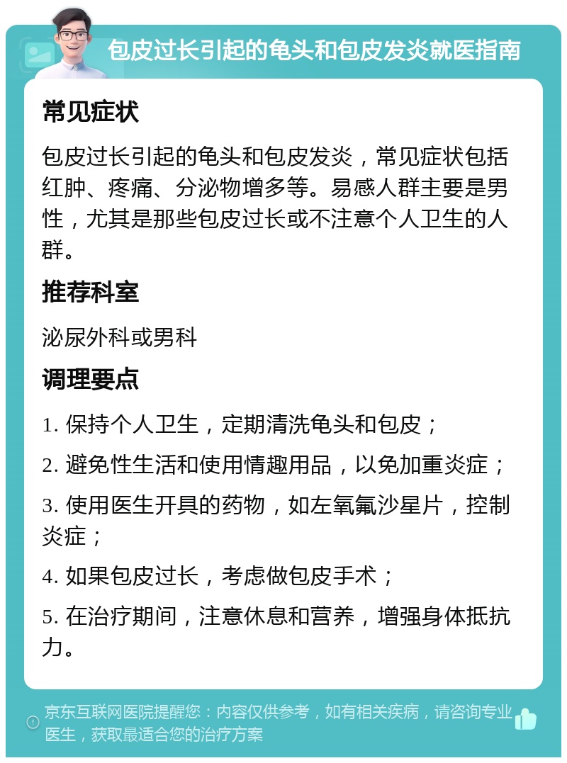 包皮过长引起的龟头和包皮发炎就医指南 常见症状 包皮过长引起的龟头和包皮发炎，常见症状包括红肿、疼痛、分泌物增多等。易感人群主要是男性，尤其是那些包皮过长或不注意个人卫生的人群。 推荐科室 泌尿外科或男科 调理要点 1. 保持个人卫生，定期清洗龟头和包皮； 2. 避免性生活和使用情趣用品，以免加重炎症； 3. 使用医生开具的药物，如左氧氟沙星片，控制炎症； 4. 如果包皮过长，考虑做包皮手术； 5. 在治疗期间，注意休息和营养，增强身体抵抗力。