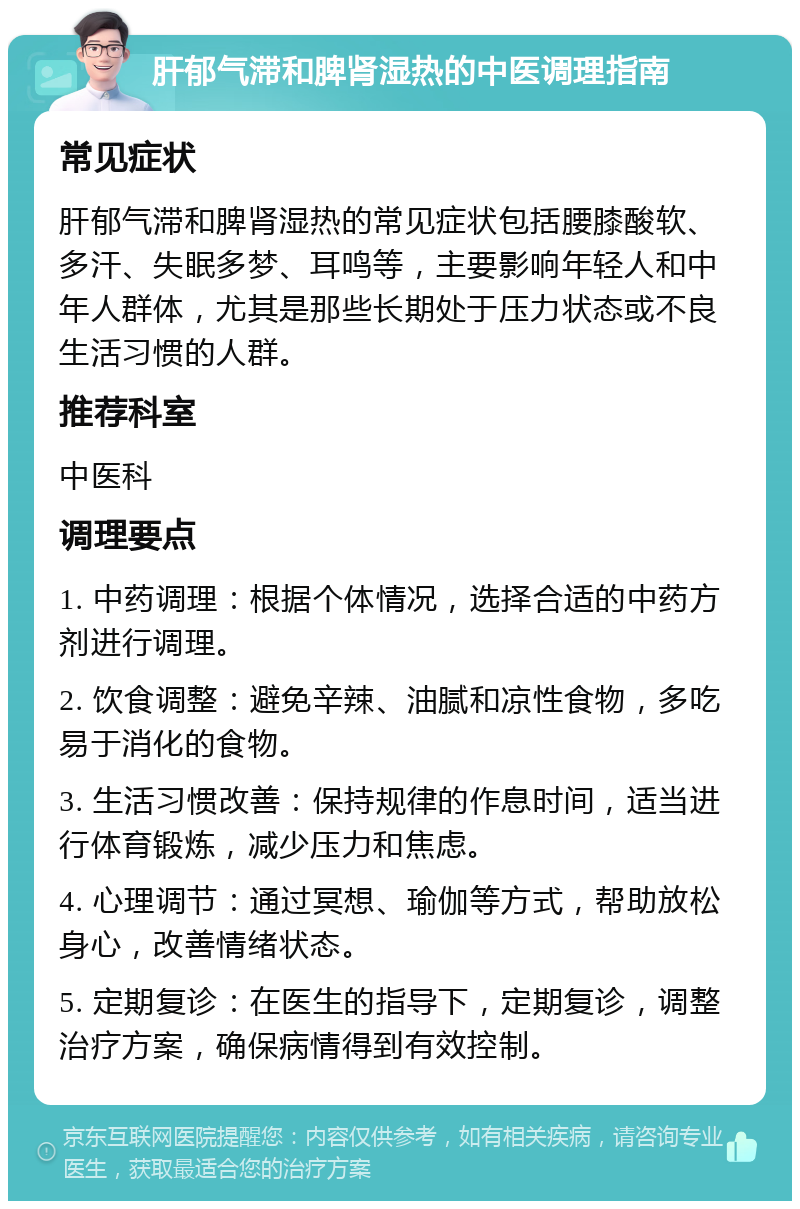 肝郁气滞和脾肾湿热的中医调理指南 常见症状 肝郁气滞和脾肾湿热的常见症状包括腰膝酸软、多汗、失眠多梦、耳鸣等，主要影响年轻人和中年人群体，尤其是那些长期处于压力状态或不良生活习惯的人群。 推荐科室 中医科 调理要点 1. 中药调理：根据个体情况，选择合适的中药方剂进行调理。 2. 饮食调整：避免辛辣、油腻和凉性食物，多吃易于消化的食物。 3. 生活习惯改善：保持规律的作息时间，适当进行体育锻炼，减少压力和焦虑。 4. 心理调节：通过冥想、瑜伽等方式，帮助放松身心，改善情绪状态。 5. 定期复诊：在医生的指导下，定期复诊，调整治疗方案，确保病情得到有效控制。