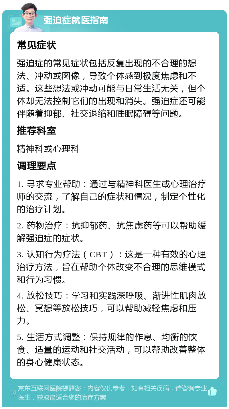 强迫症就医指南 常见症状 强迫症的常见症状包括反复出现的不合理的想法、冲动或图像，导致个体感到极度焦虑和不适。这些想法或冲动可能与日常生活无关，但个体却无法控制它们的出现和消失。强迫症还可能伴随着抑郁、社交退缩和睡眠障碍等问题。 推荐科室 精神科或心理科 调理要点 1. 寻求专业帮助：通过与精神科医生或心理治疗师的交流，了解自己的症状和情况，制定个性化的治疗计划。 2. 药物治疗：抗抑郁药、抗焦虑药等可以帮助缓解强迫症的症状。 3. 认知行为疗法（CBT）：这是一种有效的心理治疗方法，旨在帮助个体改变不合理的思维模式和行为习惯。 4. 放松技巧：学习和实践深呼吸、渐进性肌肉放松、冥想等放松技巧，可以帮助减轻焦虑和压力。 5. 生活方式调整：保持规律的作息、均衡的饮食、适量的运动和社交活动，可以帮助改善整体的身心健康状态。