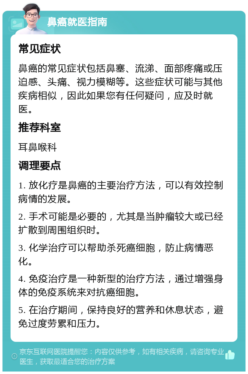 鼻癌就医指南 常见症状 鼻癌的常见症状包括鼻塞、流涕、面部疼痛或压迫感、头痛、视力模糊等。这些症状可能与其他疾病相似，因此如果您有任何疑问，应及时就医。 推荐科室 耳鼻喉科 调理要点 1. 放化疗是鼻癌的主要治疗方法，可以有效控制病情的发展。 2. 手术可能是必要的，尤其是当肿瘤较大或已经扩散到周围组织时。 3. 化学治疗可以帮助杀死癌细胞，防止病情恶化。 4. 免疫治疗是一种新型的治疗方法，通过增强身体的免疫系统来对抗癌细胞。 5. 在治疗期间，保持良好的营养和休息状态，避免过度劳累和压力。