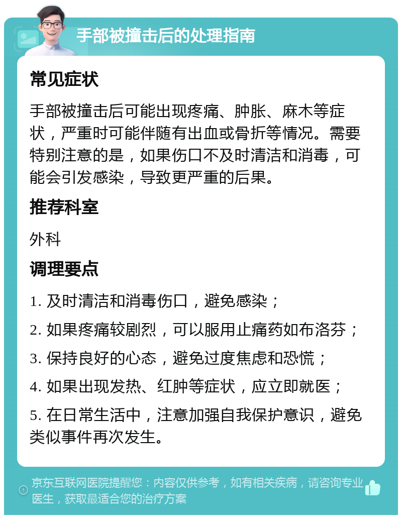 手部被撞击后的处理指南 常见症状 手部被撞击后可能出现疼痛、肿胀、麻木等症状，严重时可能伴随有出血或骨折等情况。需要特别注意的是，如果伤口不及时清洁和消毒，可能会引发感染，导致更严重的后果。 推荐科室 外科 调理要点 1. 及时清洁和消毒伤口，避免感染； 2. 如果疼痛较剧烈，可以服用止痛药如布洛芬； 3. 保持良好的心态，避免过度焦虑和恐慌； 4. 如果出现发热、红肿等症状，应立即就医； 5. 在日常生活中，注意加强自我保护意识，避免类似事件再次发生。