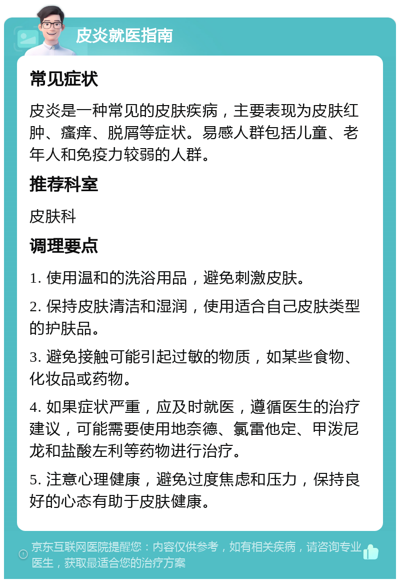 皮炎就医指南 常见症状 皮炎是一种常见的皮肤疾病，主要表现为皮肤红肿、瘙痒、脱屑等症状。易感人群包括儿童、老年人和免疫力较弱的人群。 推荐科室 皮肤科 调理要点 1. 使用温和的洗浴用品，避免刺激皮肤。 2. 保持皮肤清洁和湿润，使用适合自己皮肤类型的护肤品。 3. 避免接触可能引起过敏的物质，如某些食物、化妆品或药物。 4. 如果症状严重，应及时就医，遵循医生的治疗建议，可能需要使用地奈德、氯雷他定、甲泼尼龙和盐酸左利等药物进行治疗。 5. 注意心理健康，避免过度焦虑和压力，保持良好的心态有助于皮肤健康。