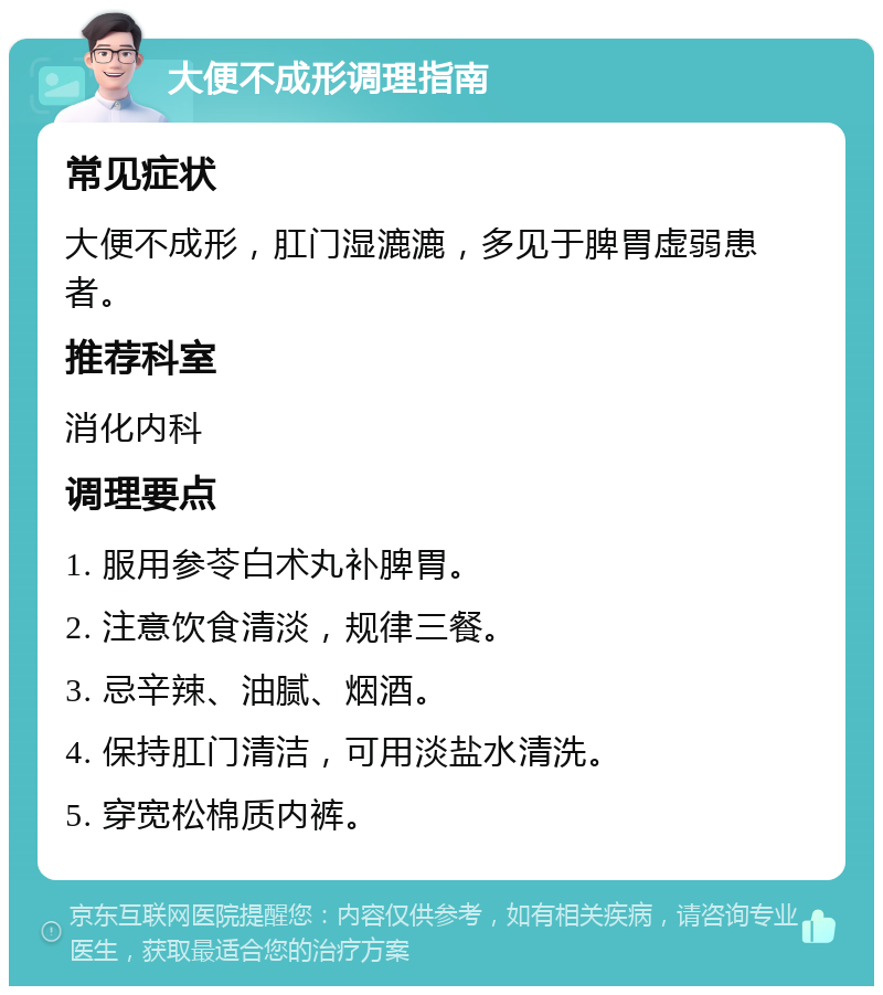 大便不成形调理指南 常见症状 大便不成形，肛门湿漉漉，多见于脾胃虚弱患者。 推荐科室 消化内科 调理要点 1. 服用参苓白术丸补脾胃。 2. 注意饮食清淡，规律三餐。 3. 忌辛辣、油腻、烟酒。 4. 保持肛门清洁，可用淡盐水清洗。 5. 穿宽松棉质内裤。